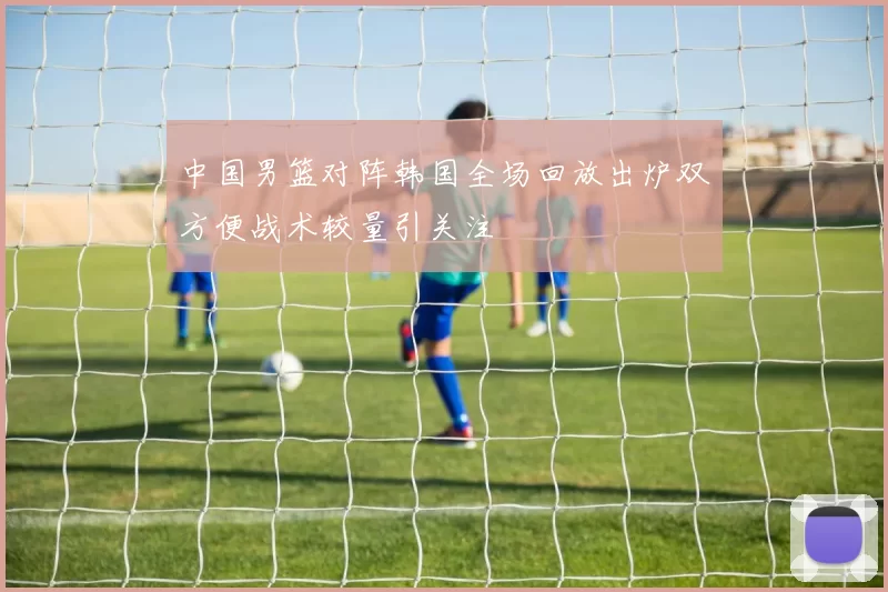 中国男篮对阵韩国全场回放出炉双方便战术较量引关注