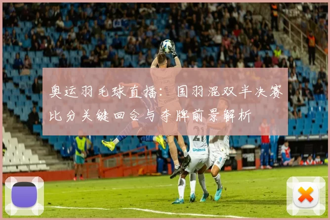 奥运羽毛球直播：国羽混双半决赛比分关键回合与夺牌前景解析